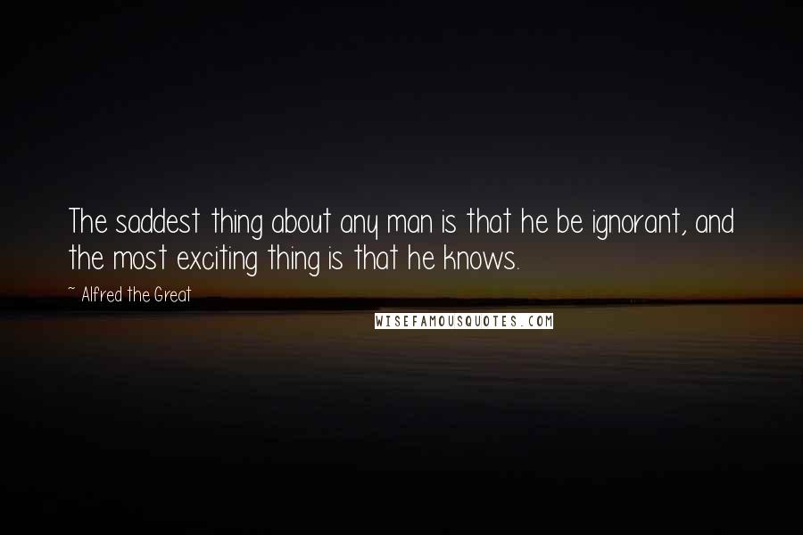 Alfred The Great Quotes: The saddest thing about any man is that he be ignorant, and the most exciting thing is that he knows.