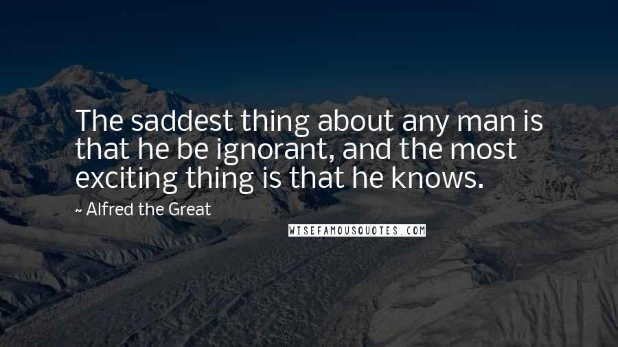 Alfred The Great Quotes: The saddest thing about any man is that he be ignorant, and the most exciting thing is that he knows.