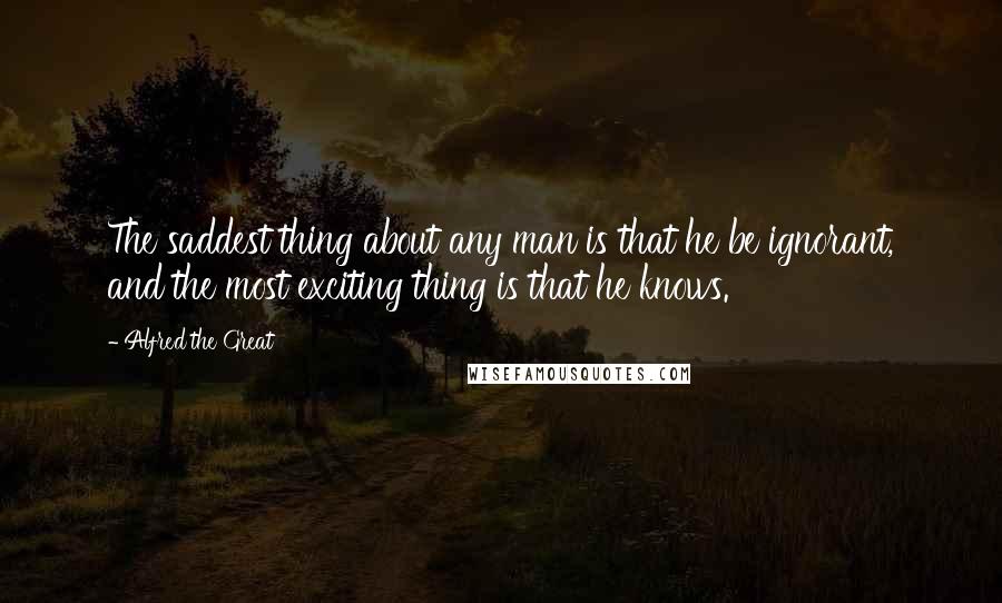 Alfred The Great Quotes: The saddest thing about any man is that he be ignorant, and the most exciting thing is that he knows.