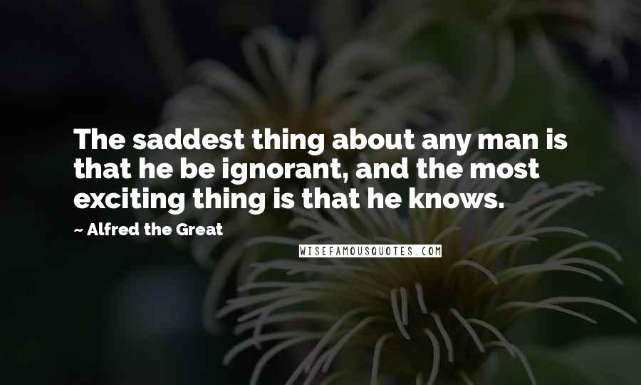 Alfred The Great Quotes: The saddest thing about any man is that he be ignorant, and the most exciting thing is that he knows.