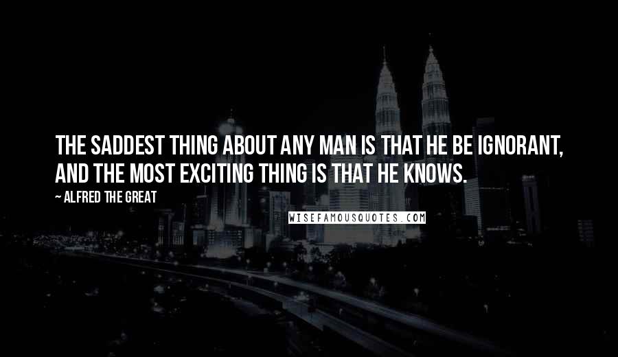 Alfred The Great Quotes: The saddest thing about any man is that he be ignorant, and the most exciting thing is that he knows.