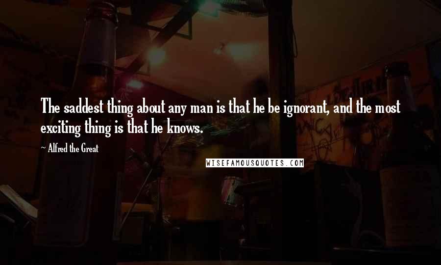 Alfred The Great Quotes: The saddest thing about any man is that he be ignorant, and the most exciting thing is that he knows.