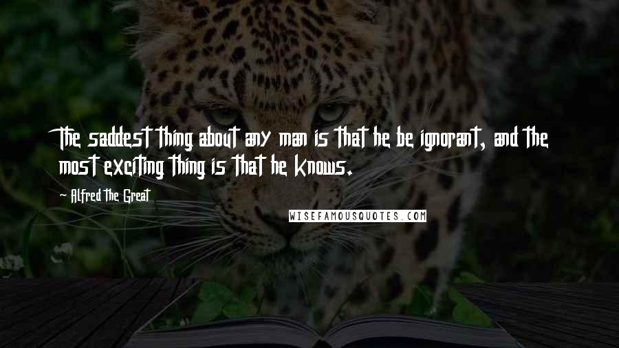 Alfred The Great Quotes: The saddest thing about any man is that he be ignorant, and the most exciting thing is that he knows.