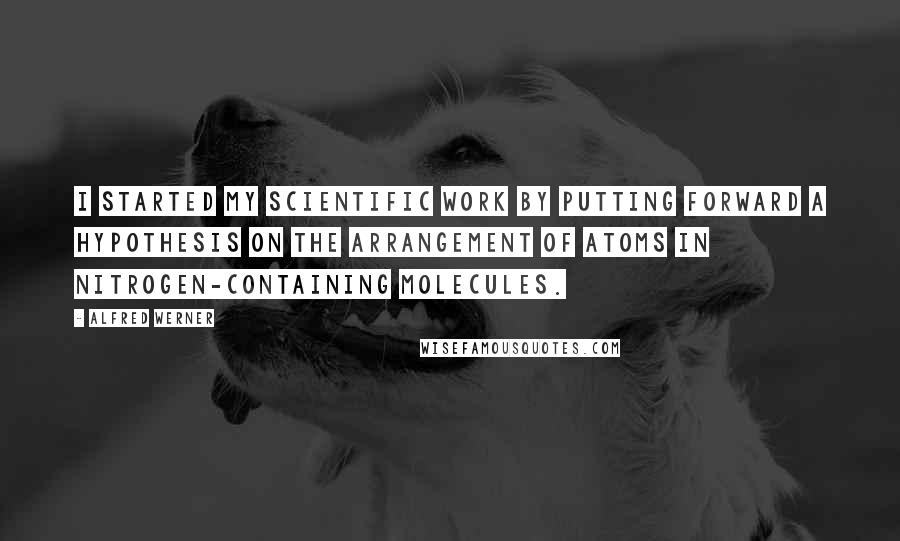 Alfred Werner Quotes: I started my scientific work by putting forward a hypothesis on the arrangement of atoms in nitrogen-containing molecules.