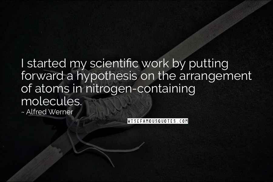 Alfred Werner Quotes: I started my scientific work by putting forward a hypothesis on the arrangement of atoms in nitrogen-containing molecules.