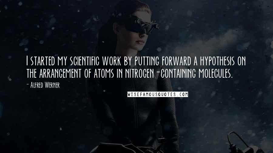 Alfred Werner Quotes: I started my scientific work by putting forward a hypothesis on the arrangement of atoms in nitrogen-containing molecules.