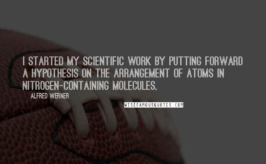 Alfred Werner Quotes: I started my scientific work by putting forward a hypothesis on the arrangement of atoms in nitrogen-containing molecules.