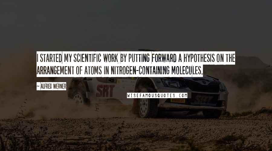 Alfred Werner Quotes: I started my scientific work by putting forward a hypothesis on the arrangement of atoms in nitrogen-containing molecules.