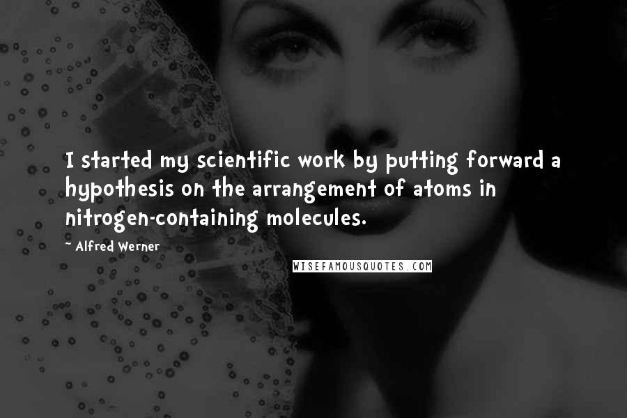 Alfred Werner Quotes: I started my scientific work by putting forward a hypothesis on the arrangement of atoms in nitrogen-containing molecules.