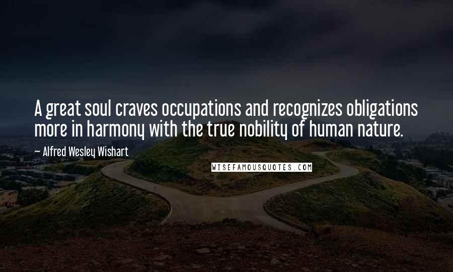 Alfred Wesley Wishart Quotes: A great soul craves occupations and recognizes obligations more in harmony with the true nobility of human nature.