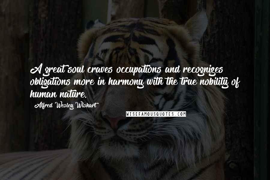 Alfred Wesley Wishart Quotes: A great soul craves occupations and recognizes obligations more in harmony with the true nobility of human nature.