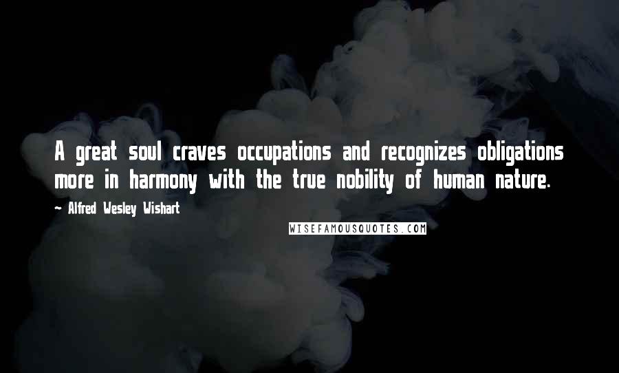 Alfred Wesley Wishart Quotes: A great soul craves occupations and recognizes obligations more in harmony with the true nobility of human nature.