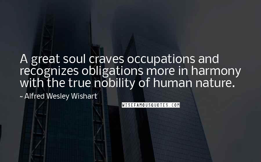 Alfred Wesley Wishart Quotes: A great soul craves occupations and recognizes obligations more in harmony with the true nobility of human nature.