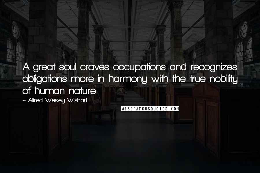 Alfred Wesley Wishart Quotes: A great soul craves occupations and recognizes obligations more in harmony with the true nobility of human nature.