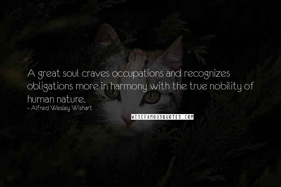 Alfred Wesley Wishart Quotes: A great soul craves occupations and recognizes obligations more in harmony with the true nobility of human nature.