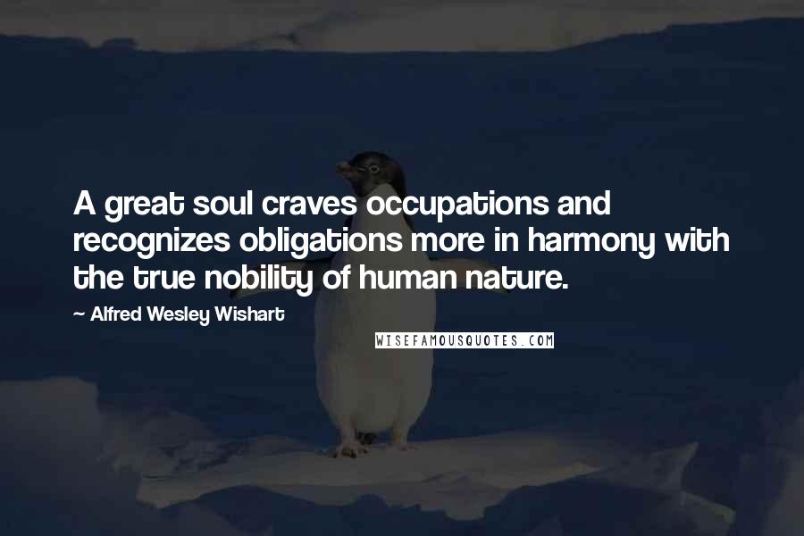 Alfred Wesley Wishart Quotes: A great soul craves occupations and recognizes obligations more in harmony with the true nobility of human nature.