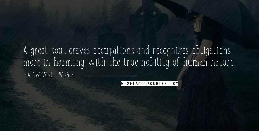 Alfred Wesley Wishart Quotes: A great soul craves occupations and recognizes obligations more in harmony with the true nobility of human nature.