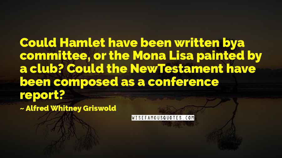 Alfred Whitney Griswold Quotes: Could Hamlet have been written bya committee, or the Mona Lisa painted by a club? Could the NewTestament have been composed as a conference report?