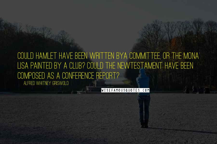 Alfred Whitney Griswold Quotes: Could Hamlet have been written bya committee, or the Mona Lisa painted by a club? Could the NewTestament have been composed as a conference report?
