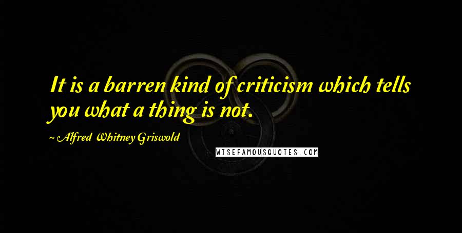Alfred Whitney Griswold Quotes: It is a barren kind of criticism which tells you what a thing is not.