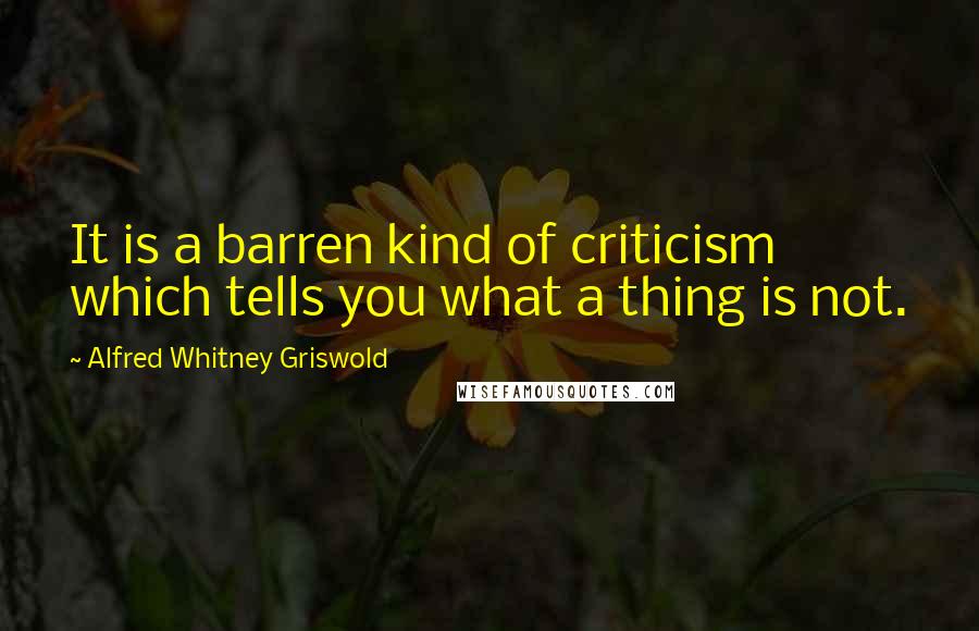 Alfred Whitney Griswold Quotes: It is a barren kind of criticism which tells you what a thing is not.