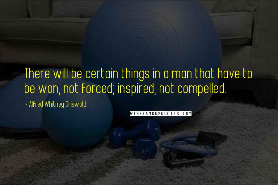 Alfred Whitney Griswold Quotes: There will be certain things in a man that have to be won, not forced; inspired, not compelled.