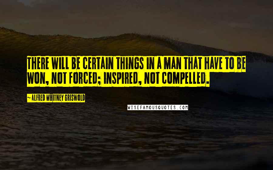 Alfred Whitney Griswold Quotes: There will be certain things in a man that have to be won, not forced; inspired, not compelled.