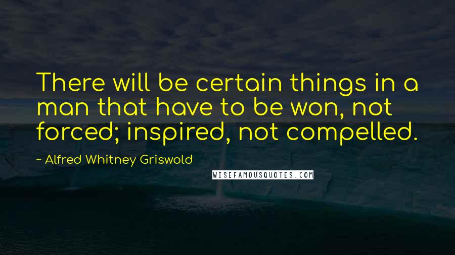 Alfred Whitney Griswold Quotes: There will be certain things in a man that have to be won, not forced; inspired, not compelled.