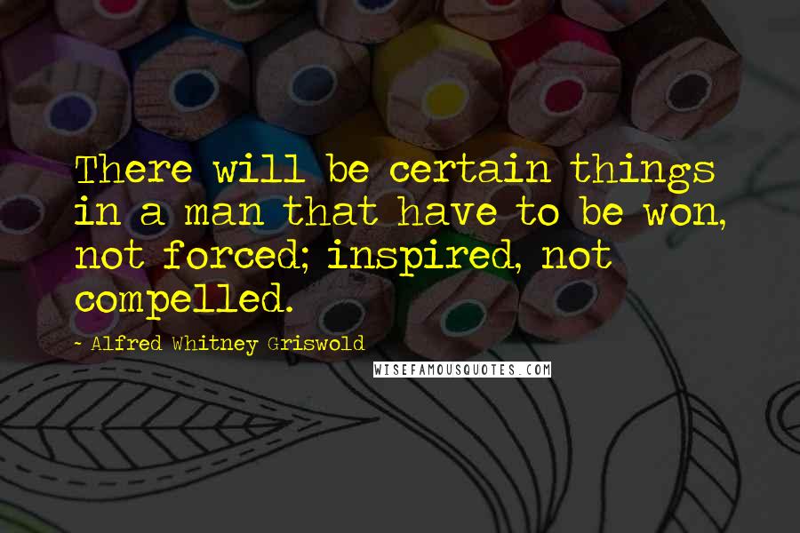 Alfred Whitney Griswold Quotes: There will be certain things in a man that have to be won, not forced; inspired, not compelled.