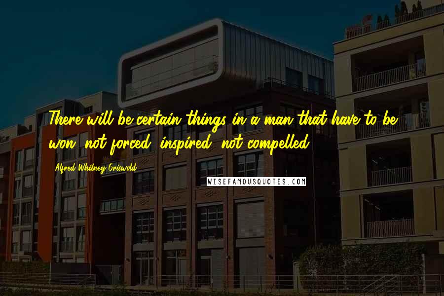 Alfred Whitney Griswold Quotes: There will be certain things in a man that have to be won, not forced; inspired, not compelled.