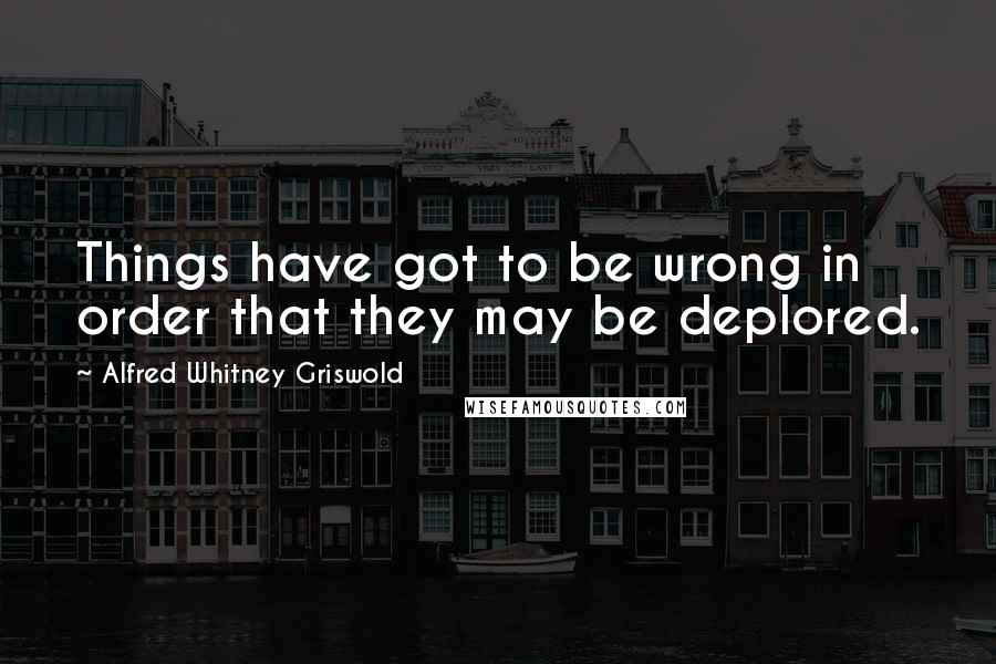 Alfred Whitney Griswold Quotes: Things have got to be wrong in order that they may be deplored.