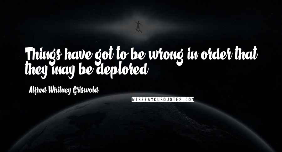 Alfred Whitney Griswold Quotes: Things have got to be wrong in order that they may be deplored.