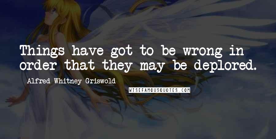 Alfred Whitney Griswold Quotes: Things have got to be wrong in order that they may be deplored.