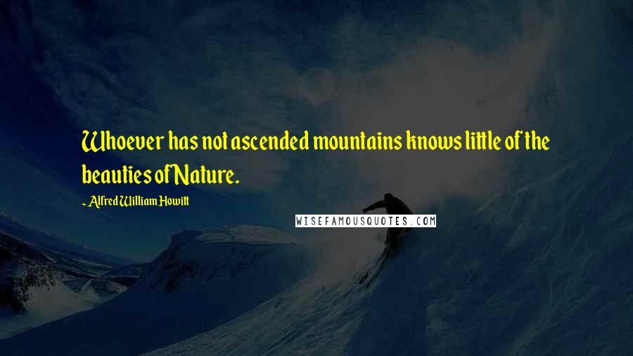 Alfred William Howitt Quotes: Whoever has not ascended mountains knows little of the beauties of Nature.