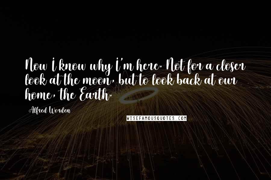 Alfred Worden Quotes: Now I know why I'm here. Not for a closer look at the moon, but to look back at our home, the Earth.