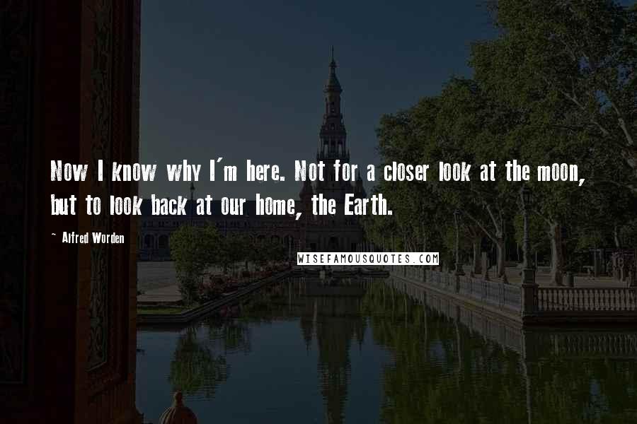 Alfred Worden Quotes: Now I know why I'm here. Not for a closer look at the moon, but to look back at our home, the Earth.