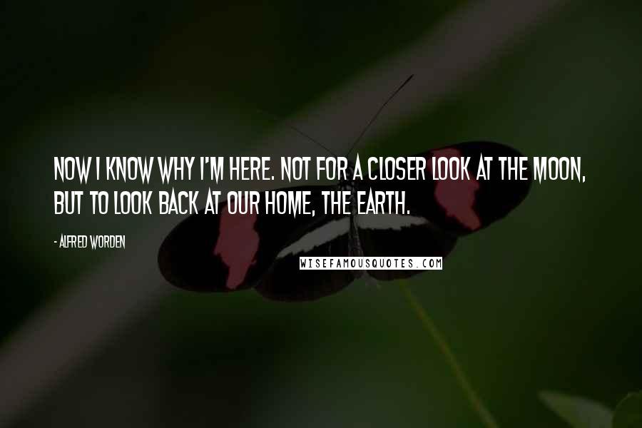 Alfred Worden Quotes: Now I know why I'm here. Not for a closer look at the moon, but to look back at our home, the Earth.