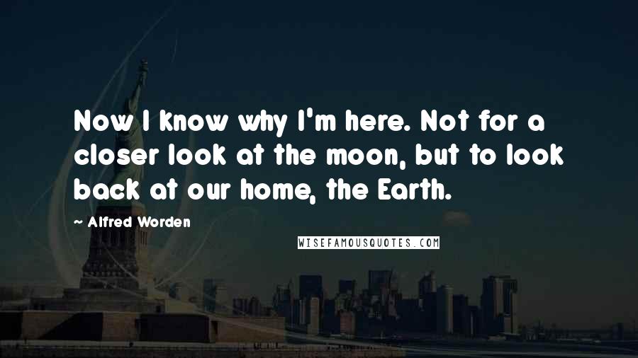 Alfred Worden Quotes: Now I know why I'm here. Not for a closer look at the moon, but to look back at our home, the Earth.