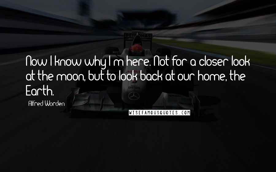 Alfred Worden Quotes: Now I know why I'm here. Not for a closer look at the moon, but to look back at our home, the Earth.