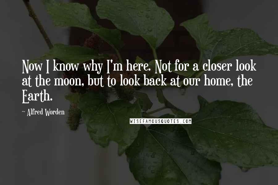 Alfred Worden Quotes: Now I know why I'm here. Not for a closer look at the moon, but to look back at our home, the Earth.