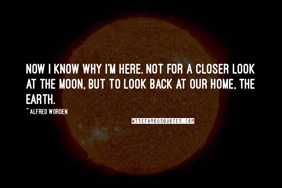 Alfred Worden Quotes: Now I know why I'm here. Not for a closer look at the moon, but to look back at our home, the Earth.