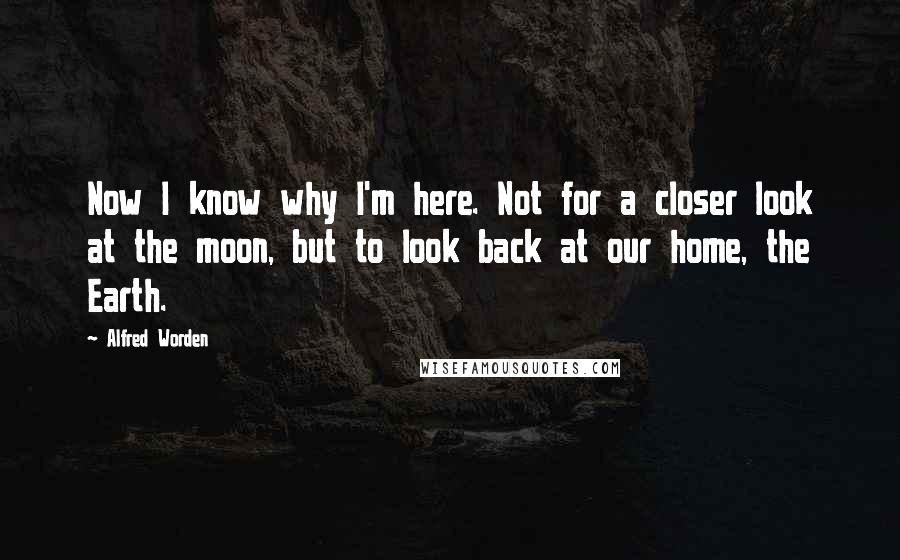 Alfred Worden Quotes: Now I know why I'm here. Not for a closer look at the moon, but to look back at our home, the Earth.