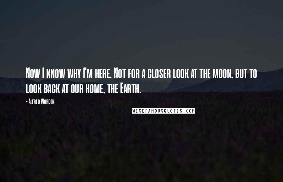 Alfred Worden Quotes: Now I know why I'm here. Not for a closer look at the moon, but to look back at our home, the Earth.