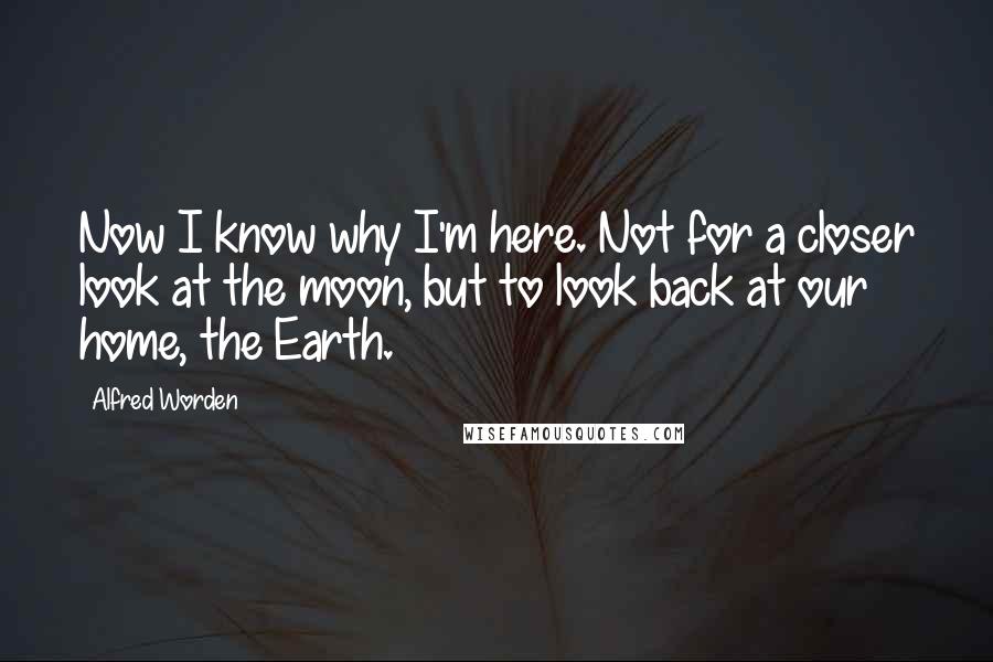 Alfred Worden Quotes: Now I know why I'm here. Not for a closer look at the moon, but to look back at our home, the Earth.