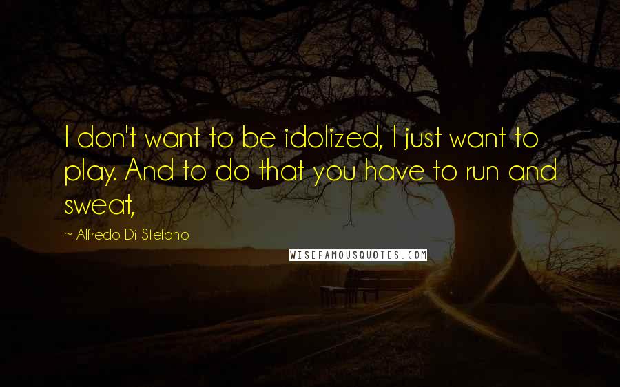 Alfredo Di Stefano Quotes: I don't want to be idolized, I just want to play. And to do that you have to run and sweat,