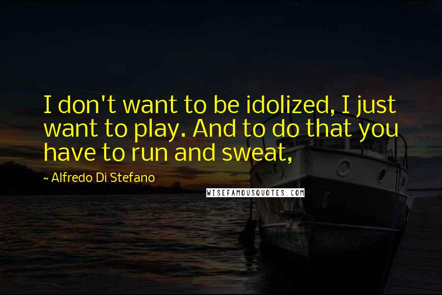 Alfredo Di Stefano Quotes: I don't want to be idolized, I just want to play. And to do that you have to run and sweat,