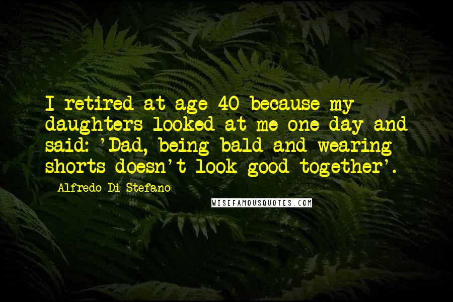 Alfredo Di Stefano Quotes: I retired at age 40 because my daughters looked at me one day and said: 'Dad, being bald and wearing shorts doesn't look good together'.