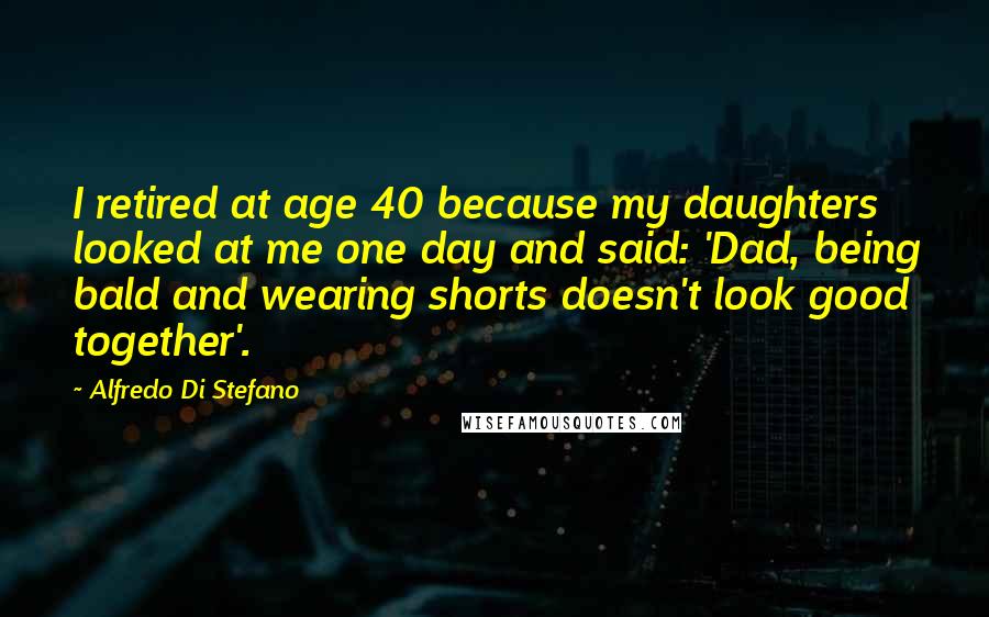 Alfredo Di Stefano Quotes: I retired at age 40 because my daughters looked at me one day and said: 'Dad, being bald and wearing shorts doesn't look good together'.