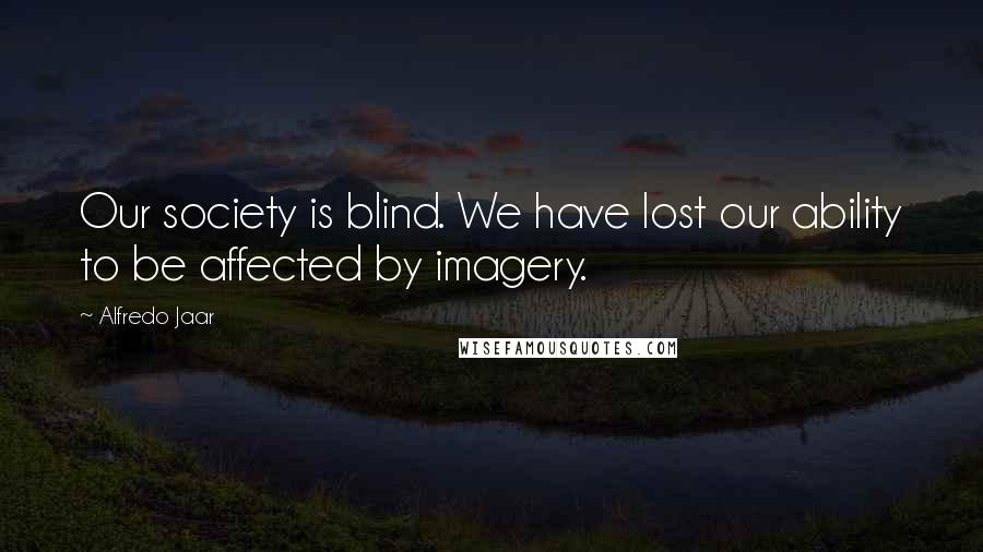 Alfredo Jaar Quotes: Our society is blind. We have lost our ability to be affected by imagery.