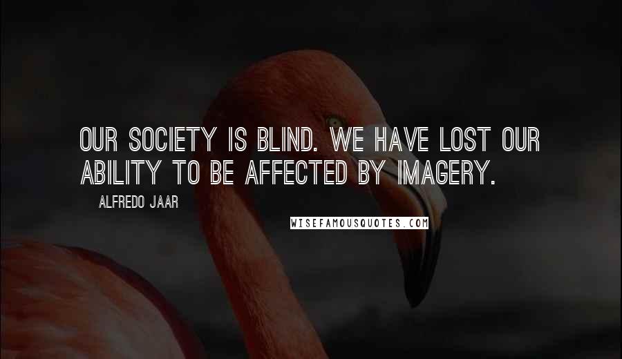 Alfredo Jaar Quotes: Our society is blind. We have lost our ability to be affected by imagery.